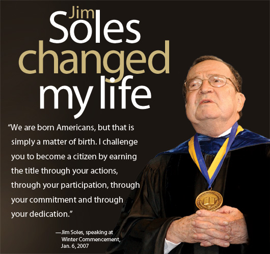 Jim Soles changed my life: “We are born Americans, but that is simply a matter of birth. I challenge you to become a citizen by earning the title through your actions, through your participation, through your commitment and through your dedication.” —Jim Soles, speaking at Winter Commencement, Jan. 6, 2007