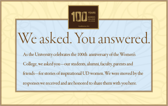 Headline: We asked. You answered. Text: As the University celebrates the 100th  anniversary of the Women’s College, we asked you—our students, alumni, faculty, parents and friends—for stories of inspirational UD women. We were moved by the responses we received and are honored to share them with you here.