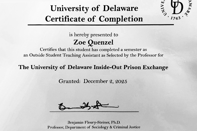 Image of the following text: University of Delaware Certificate of Completion is hereby presented to Zoe Quenzel certifies that this student has completed a semester as an outside student teaching assistant as selected by the professor the University of Delaware Inside-Out Presion Exchange, granted on December 2, 2025. Signed by Benjamin Fleury-Steiner, Ph.D., Professor, Department of Sociology & Criminal Justice.