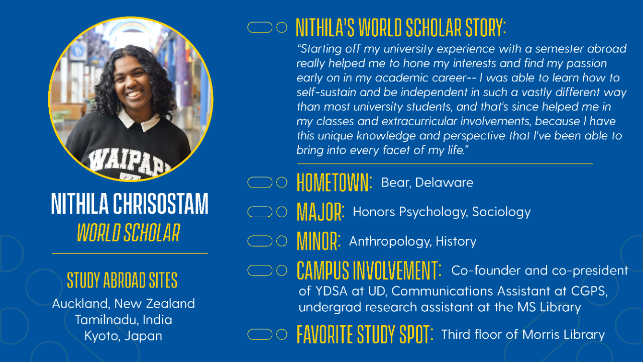 Name: Nithi Chrisostam Hometown: Bear, Delaware Year: Junior/Class of 2026 Majors: Honors Psychology, Sociology Minors: Anthropology, History Campus Involvement: Co-founder and co-president of YDSA at UD, Communications Assistant at CGPS, undergrad research assistant at the MS Lab Favorite On-Campus Study Spot: Third floor of Morris Library (by the big windows!), Building X Favorite Local Restaurant: Ali Baba   Freshman Study Abroad Site: Auckland, NZ (F22) Additional Study Abroad Experiences: Independent research in Tamilnadu, India (Summer Scholars; J24), 25W Kyoto, Japan PSYC program
