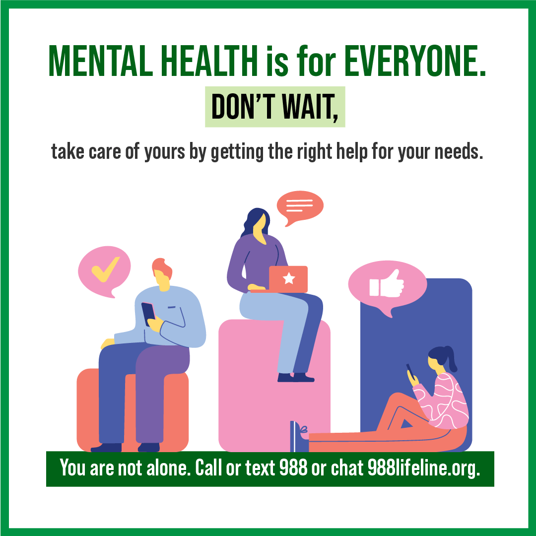 Mental health is for everyone. Don't wait. take care of yours by getting the right help for your needs. You are not alone. Call or text 988 or chat 988lifeline.org