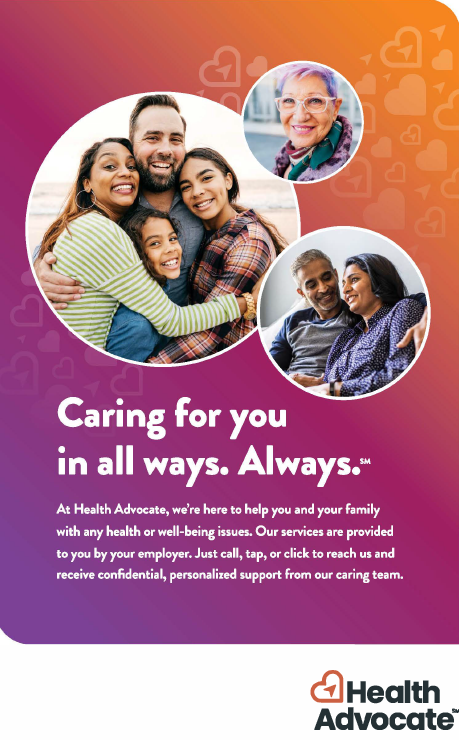 Caring for you in all ways. Always.  At Health Advocate, we're here to help you and your family with any health or well-being issues. Our services are provided to you by your employer. Just call, tap, or click to reach us and receive confidential, personalized support from our caring team. Health Advocate.
