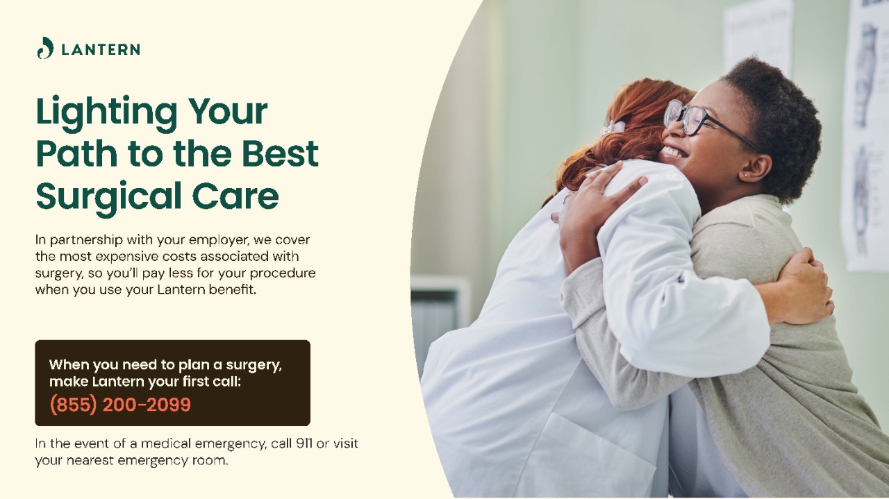 Lighting your path to the best surgical care. In partnership with your employer, we cover the most expensive costs associated with surgery, so you’ll pay less for your procedure when you use your Lantern benefit. When you need to plan a surgery, make Lantern your first call: (855)200-2099 In the event of a medical emergency, call 911 or visit your nearest emergency room.