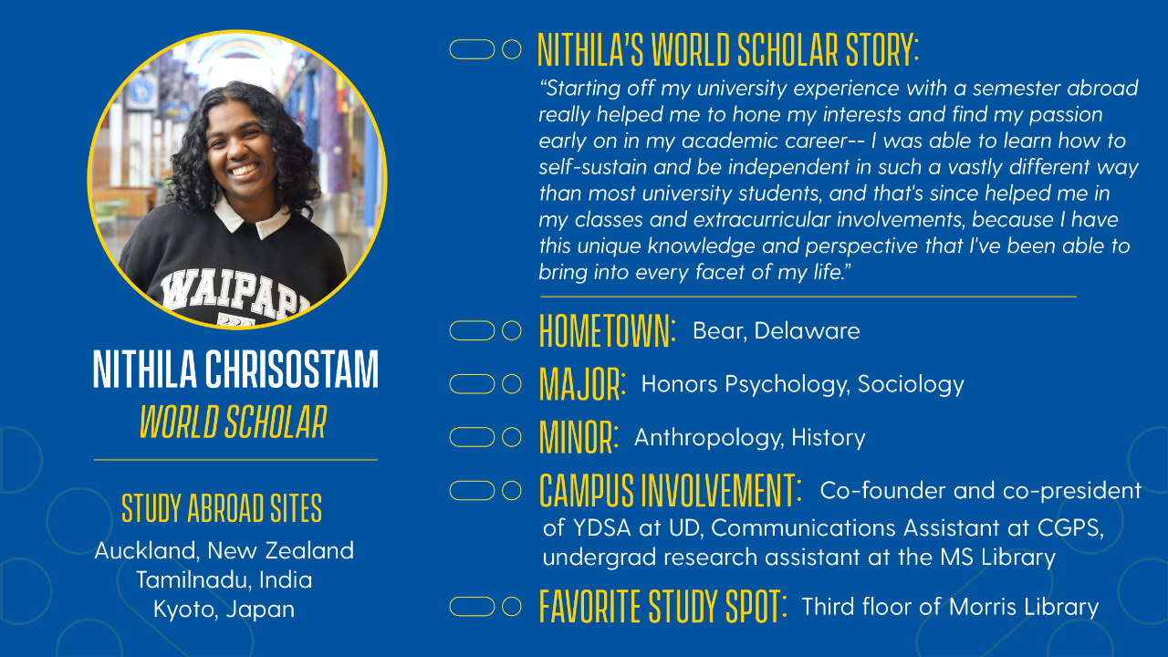 Name: Nithi Chrisostam Hometown: Bear, Delaware Year: Junior/Class of 2026 Majors: Honors Psychology, Sociology Minors: Anthropology, History Campus Involvement: Co-founder and co-president of YDSA at UD, Communications Assistant at CGPS, undergrad research assistant at the MS Lab Favorite On-Campus Study Spot: Third floor of Morris Library (by the big windows!), Building X Favorite Local Restaurant: Ali Baba   Freshman Study Abroad Site: Auckland, NZ (F22) Additional Study Abroad Experiences: Independent research in Tamilnadu, India (Summer Scholars; J24), 25W Kyoto, Japan PSYC program